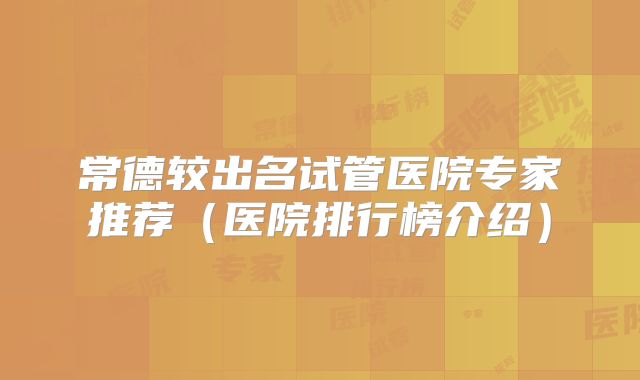常德较出名试管医院专家推荐（医院排行榜介绍）