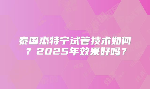 泰国杰特宁试管技术如何？2025年效果好吗？