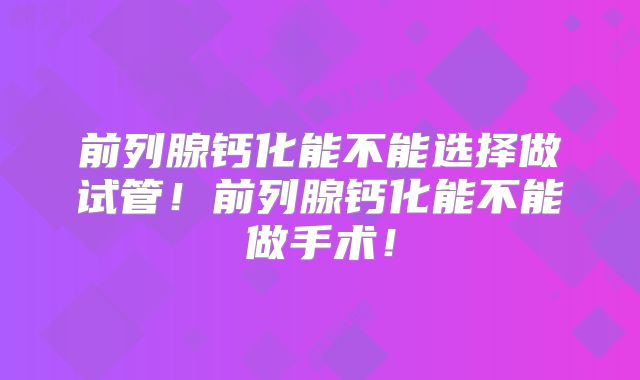 前列腺钙化能不能选择做试管！前列腺钙化能不能做手术！