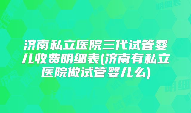 济南私立医院三代试管婴儿收费明细表(济南有私立医院做试管婴儿么)