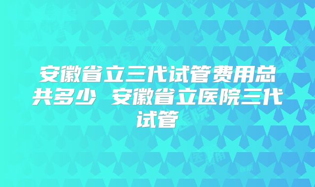 安徽省立三代试管费用总共多少 安徽省立医院三代试管