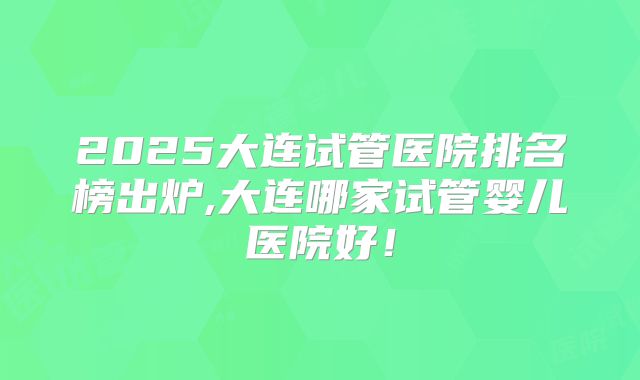 2025大连试管医院排名榜出炉,大连哪家试管婴儿医院好!