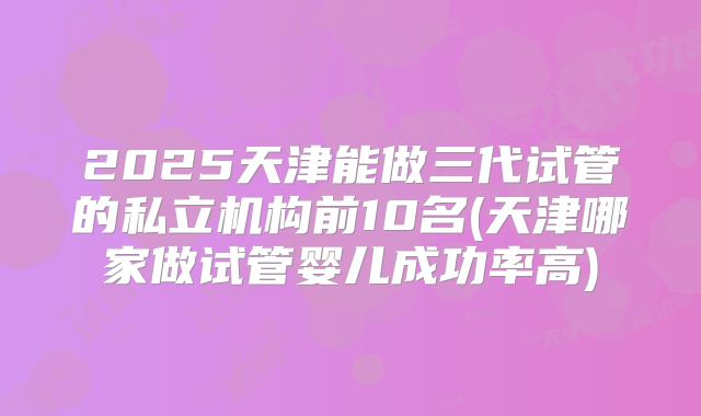 2025天津能做三代试管的私立机构前10名(天津哪家做试管婴儿成功率高)