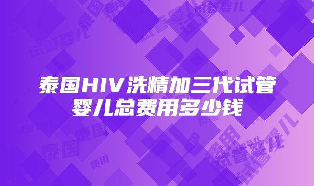 泰国HIV洗精加三代试管婴儿总费用多少钱