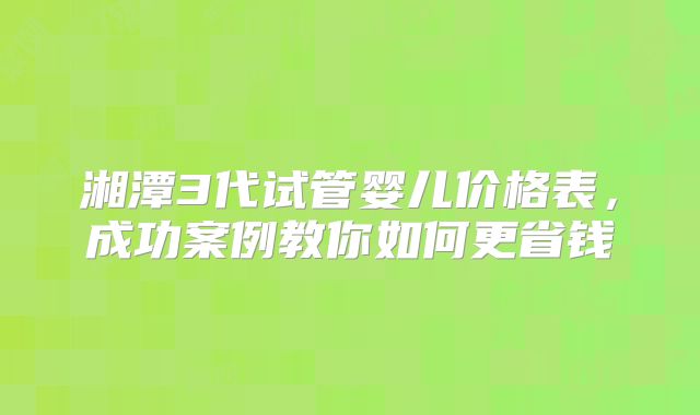 湘潭3代试管婴儿价格表，成功案例教你如何更省钱