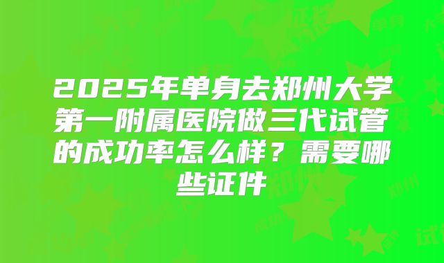 2025年单身去郑州大学第一附属医院做三代试管的成功率怎么样？需要哪些证件