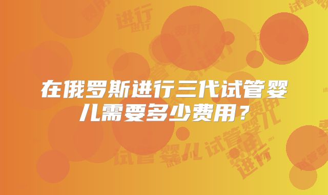 在俄罗斯进行三代试管婴儿需要多少费用？