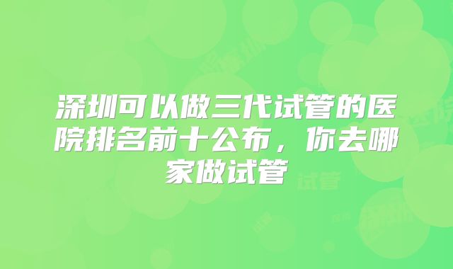 深圳可以做三代试管的医院排名前十公布，你去哪家做试管