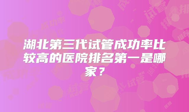 湖北第三代试管成功率比较高的医院排名第一是哪家?