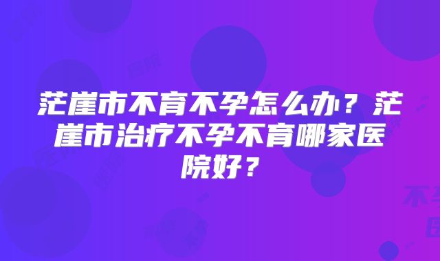 茫崖市不育不孕怎么办?茫崖市治疗不孕不育哪家医院好?