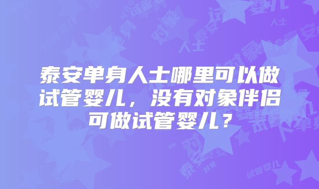 泰安单身人士哪里可以做试管婴儿，没有对象伴侣可做试管婴儿？