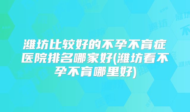 潍坊比较好的不孕不育症医院排名哪家好(潍坊看不孕不育哪里好)