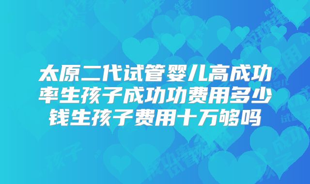 太原二代试管婴儿高成功率生孩子成功功费用多少钱生孩子费用十万够吗