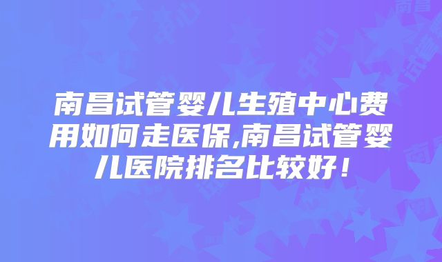 南昌试管婴儿生殖中心费用如何走医保,南昌试管婴儿医院排名比较好！