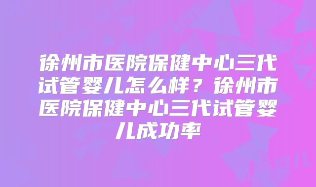 徐州市医院保健中心三代试管婴儿怎么样?徐州市医院保健中心三代试管婴儿成功率