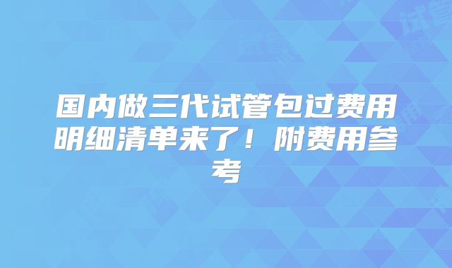 国内做三代试管包过费用明细清单来了!附费用参考