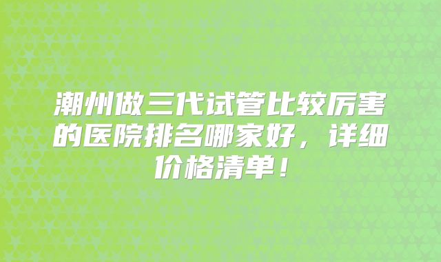 潮州做三代试管比较厉害的医院排名哪家好，详细价格清单！