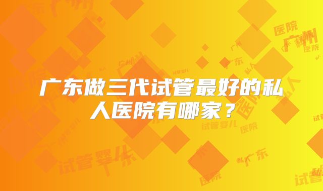 广东做三代试管最好的私人医院有哪家？