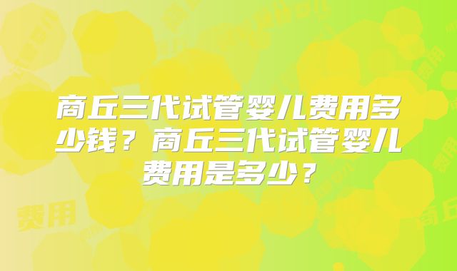 商丘三代试管婴儿费用多少钱？商丘三代试管婴儿费用是多少？