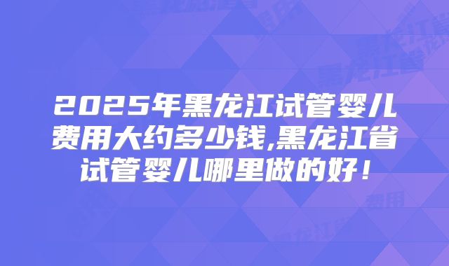 2025年黑龙江试管婴儿费用大约多少钱,黑龙江省试管婴儿哪里做的好！