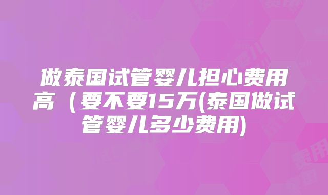 做泰国试管婴儿担心费用高（要不要15万(泰国做试管婴儿多少费用)