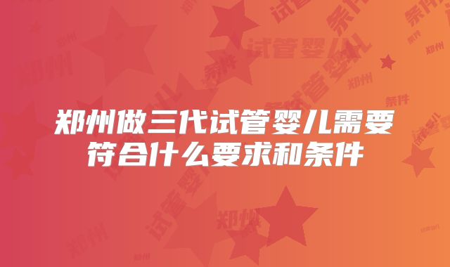 郑州做三代试管婴儿需要符合什么要求和条件
