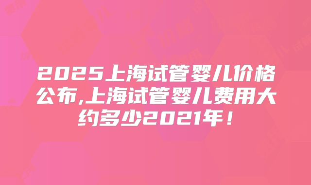 2025上海试管婴儿价格公布,上海试管婴儿费用大约多少2021年！