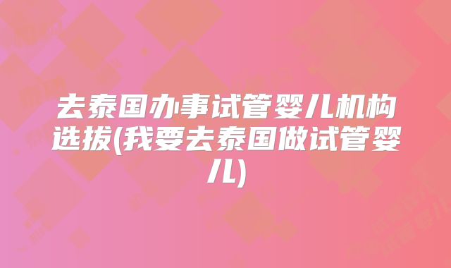 去泰国办事试管婴儿机构选拔(我要去泰国做试管婴儿)