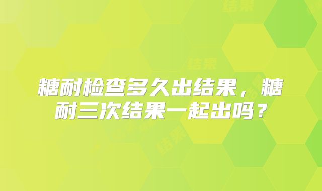 糖耐检查多久出结果，糖耐三次结果一起出吗？