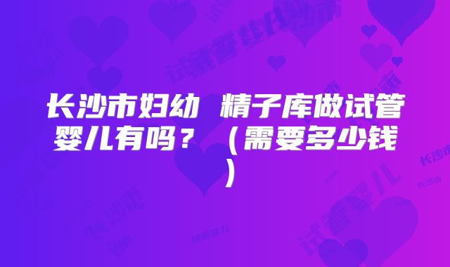 长沙市妇幼 精子库做试管婴儿有吗？（需要多少钱）