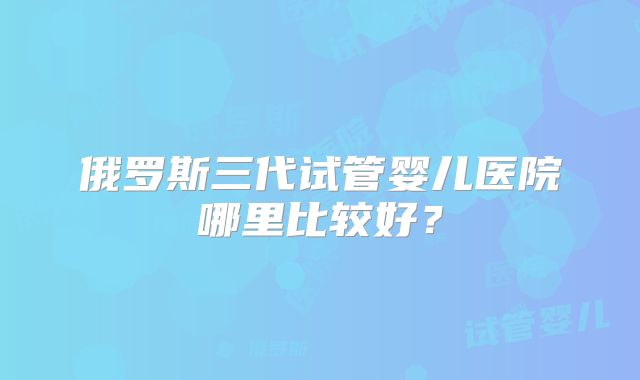 俄罗斯三代试管婴儿医院哪里比较好?