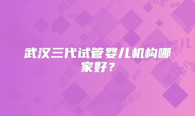 武汉三代试管婴儿机构哪家好?