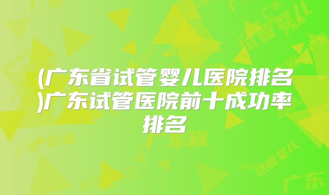 (广东省试管婴儿医院排名)广东试管医院前十成功率排名