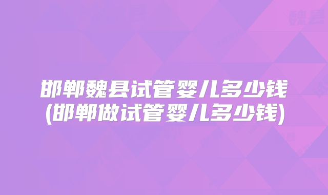 邯郸魏县试管婴儿多少钱(邯郸做试管婴儿多少钱)