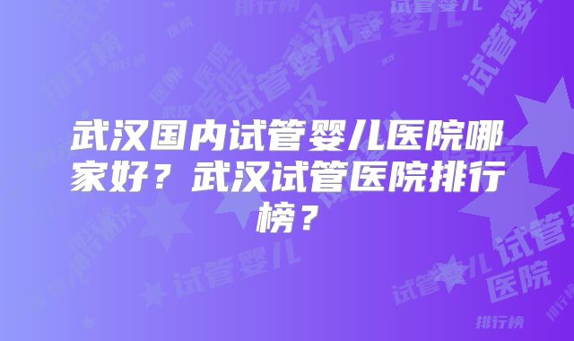 武汉国内试管婴儿医院哪家好?武汉试管医院排行榜?