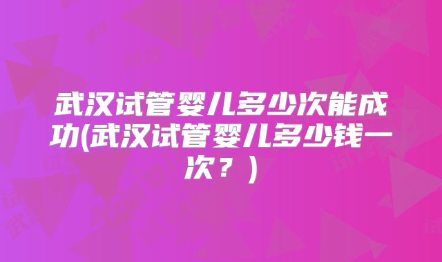 武汉试管婴儿多少次能成功(武汉试管婴儿多少钱一次？)