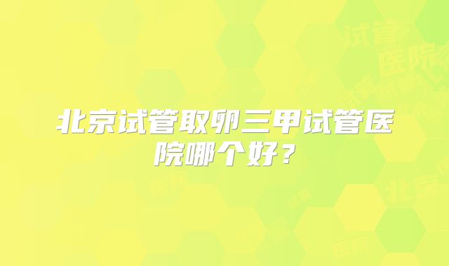 北京试管取卵三甲试管医院哪个好?