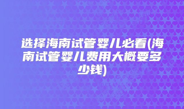 选择海南试管婴儿必看(海南试管婴儿费用大概要多少钱)