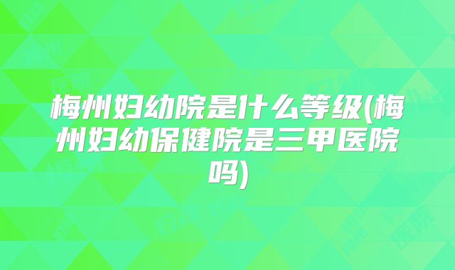 梅州妇幼院是什么等级(梅州妇幼保健院是三甲医院吗)