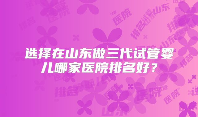 选择在山东做三代试管婴儿哪家医院排名好？