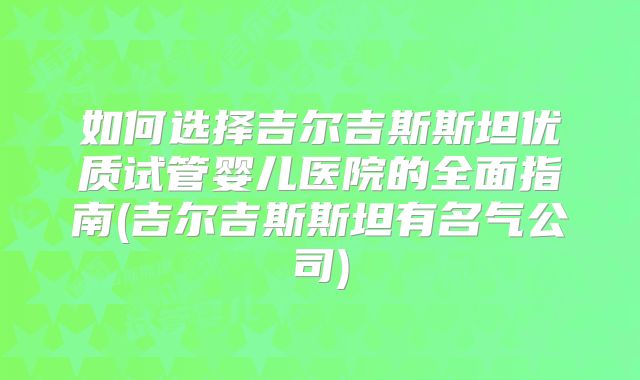 如何选择吉尔吉斯斯坦优质试管婴儿医院的全面指南(吉尔吉斯斯坦有名气公司)