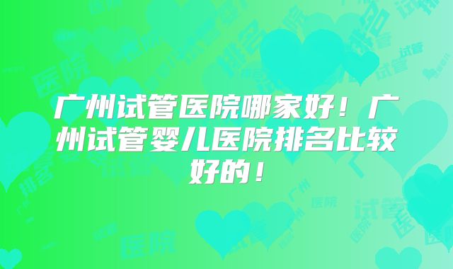 广州试管医院哪家好!广州试管婴儿医院排名比较好的!
