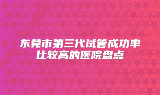 东莞市第三代试管成功率比较高的医院盘点