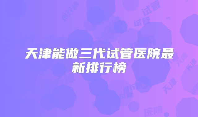 天津能做三代试管医院最新排行榜