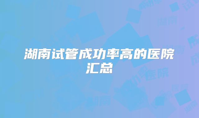 湖南试管成功率高的医院汇总