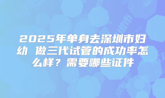 2025年单身去深圳市妇幼 做三代试管的成功率怎么样?需要哪些证件