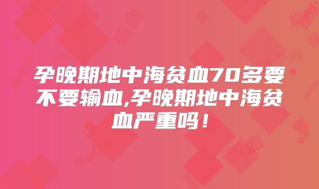 孕晚期地中海贫血70多要不要输血,孕晚期地中海贫血严重吗!