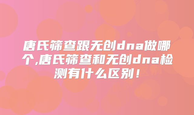 唐氏筛查跟无创dna做哪个,唐氏筛查和无创dna检测有什么区别!