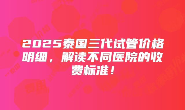 2025泰国三代试管价格明细，解读不同医院的收费标准！