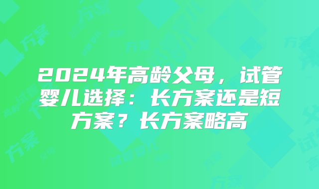2024年高龄父母，试管婴儿选择：长方案还是短方案？长方案略高